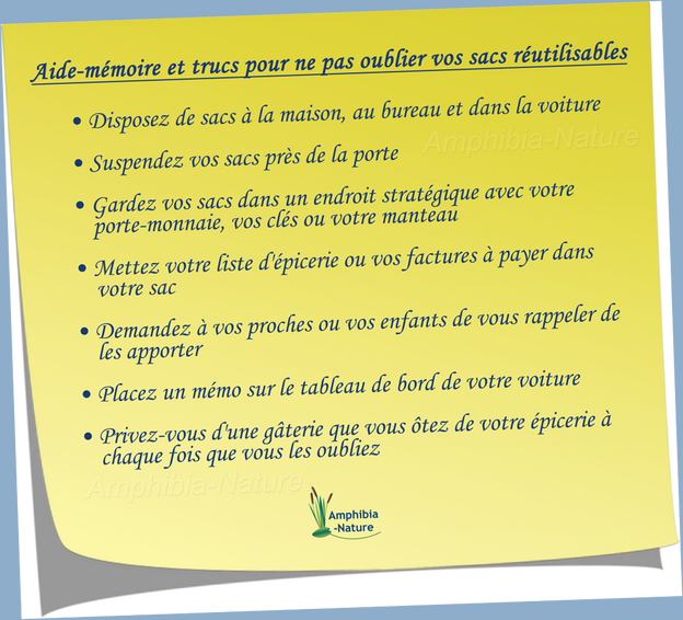 Aide-mémoire et trucs pour ne pas oublier vos sacs réutilisables - Disposez de sacs à la maison, au bureau et dans la voiture - Suspendez vos sacs près de la porte - Gardez vos sacs dans un endroit stratégique avec votre porte-monnaie, vos clés ou votre manteau - Mettez votre liste d'épicerie ou vos factures à payer dans votre sac - Demandez à vos proches ou vos enfants de vous rappeler de les apporter - Placez un mémo sur le tableau de bord de votre voiture - Privez-vous d'une gâterie que vous ôtez de votre épicerie à chaque fois que vous les oubliez